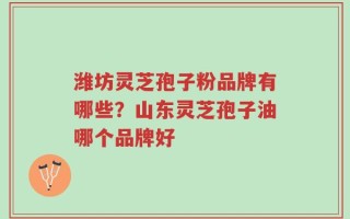 潍坊灵芝孢子粉品牌有哪些？山东灵芝孢子油哪个品牌好