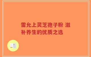 雷允上灵芝孢子粉 滋补养生的优质之选