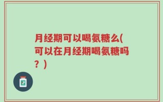 月经期可以喝氨糖么(可以在月经期喝氨糖吗？)