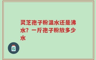 灵芝孢子粉温水还是沸水？一斤孢子粉放多少水