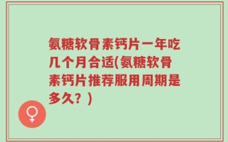 氨糖软骨素钙片一年吃几个月合适(氨糖软骨素钙片推荐服用周期是多久？)