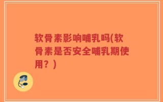 软骨素影响哺乳吗(软骨素是否安全哺乳期使用？)