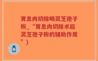 胃息肉切除喝灵芝孢子粉_“胃息肉切除术后灵芝孢子粉的辅助作用”)