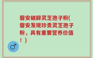 磐安破辟灵芝孢子粉(磐安发现珍贵灵芝孢子粉，具有重要营养价值！)