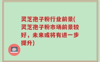 灵芝孢子粉行业前景(灵芝孢子粉市场前景较好，未来或将有进一步提升)