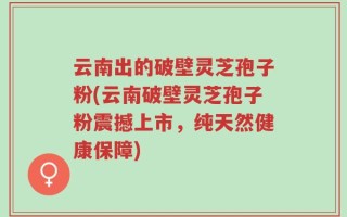 云南出的破壁灵芝孢子粉(云南破壁灵芝孢子粉震撼上市，纯天然健康保障)