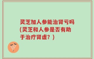 灵芝加人参能治肾亏吗(灵芝和人参是否有助于治疗肾虚？)