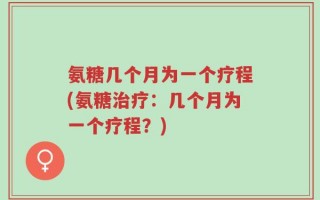 氨糖几个月为一个疗程(氨糖治疗：几个月为一个疗程？)