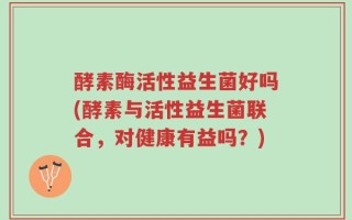 酵素酶活性益生菌好吗(酵素与活性益生菌联合，对健康有益吗？)