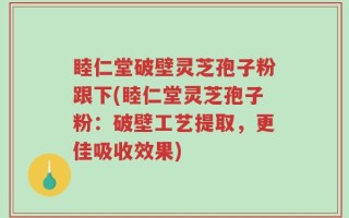 睦仁堂破壁灵芝孢子粉跟下(睦仁堂灵芝孢子粉：破壁工艺提取，更佳吸收效果)