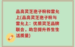 品高灵芝孢子粉和雷允上(品高灵芝孢子粉与雷允上：优质灵芝品牌联合，助您提升养生生活质量)