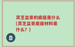 灵芝盆景的底座是什么(灵芝盆景底座材料是什么？)