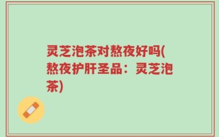 灵芝泡茶对熬夜好吗(熬夜护肝圣品：灵芝泡茶)