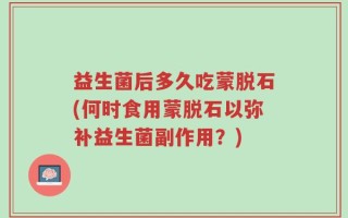 益生菌后多久吃蒙脱石(何时食用蒙脱石以弥补益生菌副作用？)