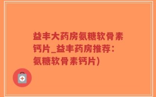 益丰大药房氨糖软骨素钙片_益丰药房推荐：氨糖软骨素钙片)