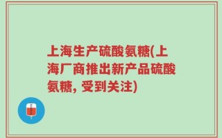 上海生产硫酸氨糖(上海厂商推出新产品硫酸氨糖, 受到关注)