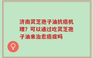 济南灵芝孢子油抗癌机理？可以通过吃灵芝孢子油来治愈癌症吗