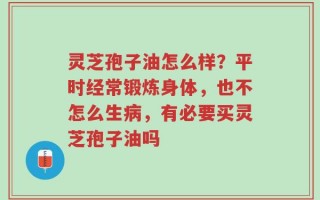 灵芝孢子油怎么样？平时经常锻炼身体，也不怎么生病，有必要买灵芝孢子油吗