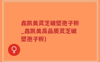 鑫凯美灵芝破壁孢子粉_鑫凯美高品质灵芝破壁孢子粉)