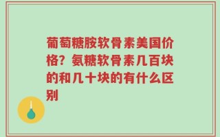 葡萄糖胺软骨素美国价格？氨糖软骨素几百块的和几十块的有什么区别