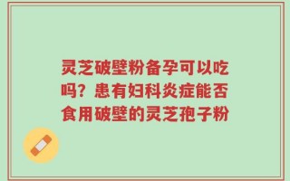 灵芝破壁粉备孕可以吃吗？患有妇科炎症能否食用破壁的灵芝孢子粉