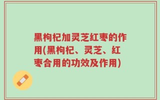 黑枸杞加灵芝红枣的作用(黑枸杞、灵芝、红枣合用的功效及作用)