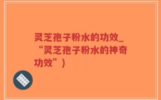 灵芝孢子粉水的功效_“灵芝孢子粉水的神奇功效”)