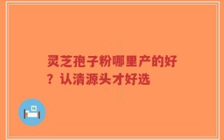 灵芝孢子粉哪里产的好？认清源头才好选
