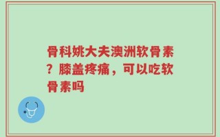 骨科姚大夫澳洲软骨素？膝盖疼痛，可以吃软骨素吗