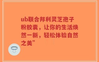ub联合邦利灵芝孢子粉胶囊，让你的生活焕然一新，轻松体验自然之美”