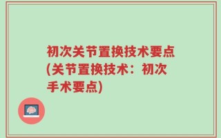 初次关节置换技术要点(关节置换技术：初次手术要点)