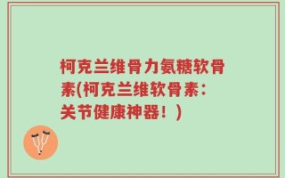 柯克兰维骨力氨糖软骨素(柯克兰维软骨素：关节健康神器！)