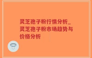 灵芝孢子粉行情分析_灵芝孢子粉市场趋势与价格分析