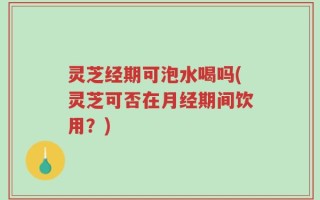 灵芝经期可泡水喝吗(灵芝可否在月经期间饮用？)