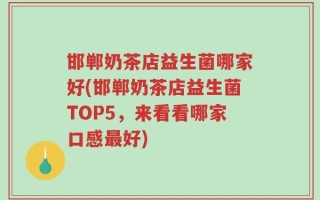 邯郸奶茶店益生菌哪家好(邯郸奶茶店益生菌TOP5，来看看哪家口感最好)