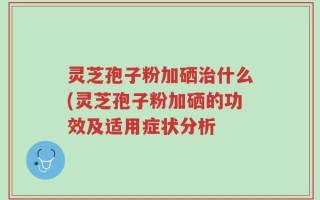 灵芝孢子粉加硒治什么(灵芝孢子粉加硒的功效及适用症状分析