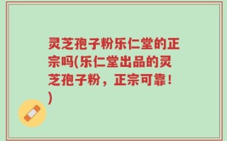 灵芝孢子粉乐仁堂的正宗吗(乐仁堂出品的灵芝孢子粉，正宗可靠！)