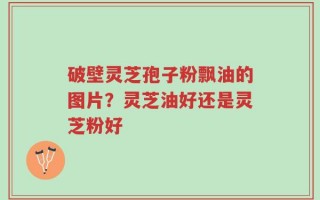破壁灵芝孢子粉飘油的图片？灵芝油好还是灵芝粉好