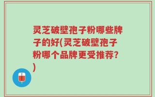 灵芝破壁孢子粉哪些牌子的好(灵芝破壁孢子粉哪个品牌更受推荐？)