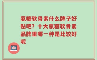 氨糖软骨素什么牌子好贴吧？十大氨糖软骨素品牌里哪一种是比较好呢