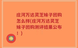庄河万达灵芝妹子团购怎么样(庄河万达灵芝妹子团购测评结果公布！)