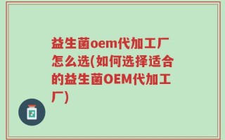 益生菌oem代加工厂怎么选(如何选择适合的益生菌OEM代加工厂)