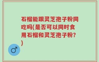 石榴能跟灵芝孢子粉同吃吗(是否可以同时食用石榴和灵芝孢子粉？)