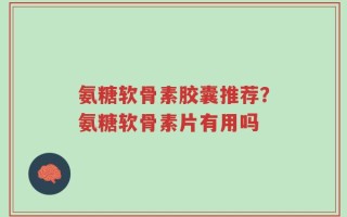 氨糖软骨素胶囊推荐？氨糖软骨素片有用吗