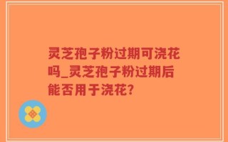 灵芝孢子粉过期可浇花吗_灵芝孢子粉过期后能否用于浇花？