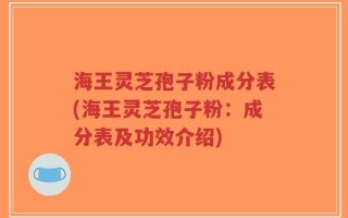 海王灵芝孢子粉成分表(海王灵芝孢子粉：成分表及功效介绍)