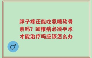 脖子疼还能吃氨糖软骨素吗？颈椎病必须手术才能治疗吗应该怎么办