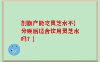 剖腹产能吃灵芝水不(分娩后适合饮用灵芝水吗？)