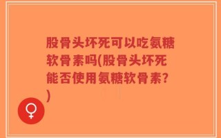 股骨头坏死可以吃氨糖软骨素吗(股骨头坏死能否使用氨糖软骨素？)