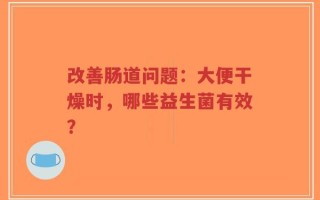 改善肠道问题：大便干燥时，哪些益生菌有效？